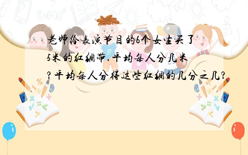 老师给表演节目的6个女生买了5米的红绸带,平均每人分几米?平均每人分得这些红绸的几分之几?