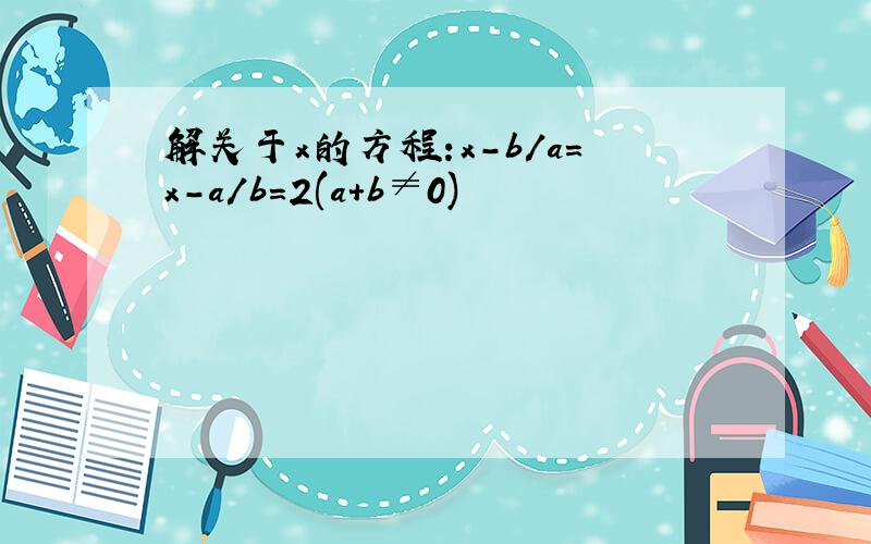 解关于x的方程:x-b/a=x-a/b=2(a+b≠0)