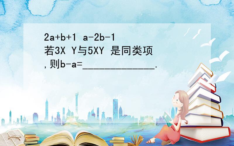 2a+b+1 a-2b-1 若3X Y与5XY 是同类项,则b-a=_____________.