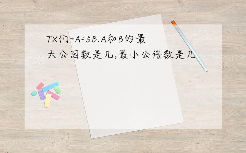 TX们~A=5B.A和B的最大公因数是几,最小公倍数是几