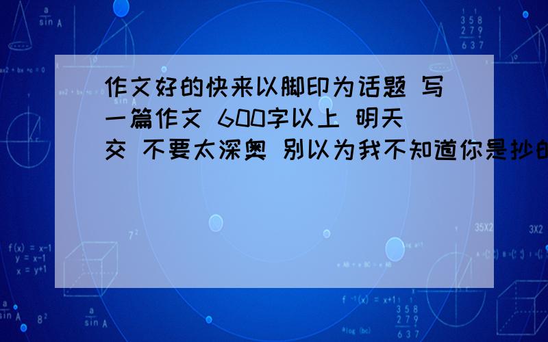 作文好的快来以脚印为话题 写一篇作文 600字以上 明天交 不要太深奥 别以为我不知道你是抄的 自觉点