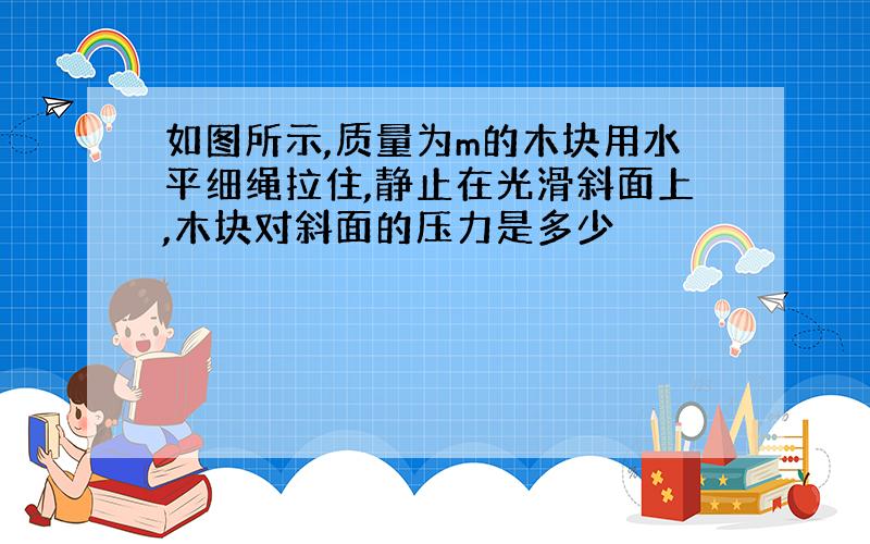 如图所示,质量为m的木块用水平细绳拉住,静止在光滑斜面上,木块对斜面的压力是多少