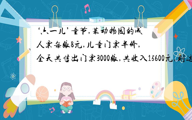 ‘六一儿’童节,某动物园的成人票每张8元,儿童门票半价,全天共售出门票3000张,共收入15600元,则这一