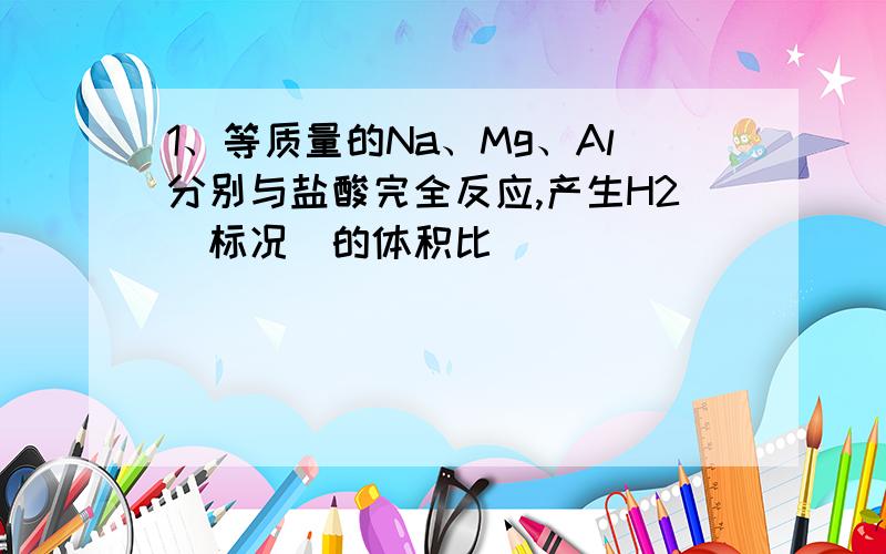 1、等质量的Na、Mg、Al分别与盐酸完全反应,产生H2（标况）的体积比