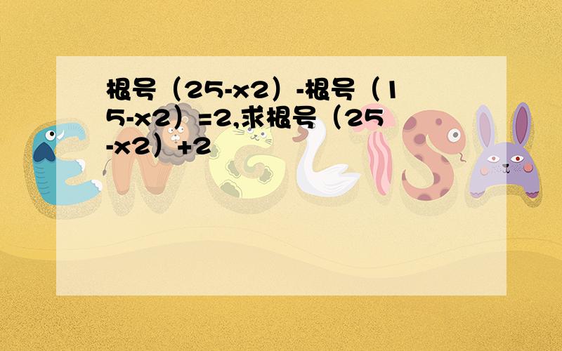 根号（25-x2）-根号（15-x2）=2,求根号（25-x2）+2