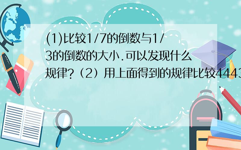 (1)比较1/7的倒数与1/3的倒数的大小.可以发现什么规律?（2）用上面得到的规律比较4443/5554、5557/6