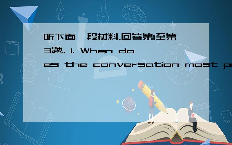 听下面一段材料，回答第1至第3题。 1. When does the conversation most probabl