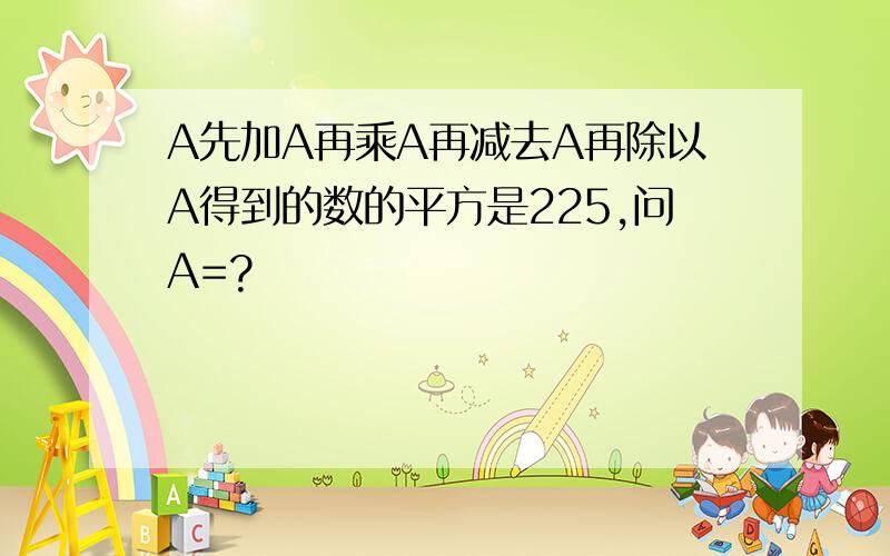 A先加A再乘A再减去A再除以A得到的数的平方是225,问A=?