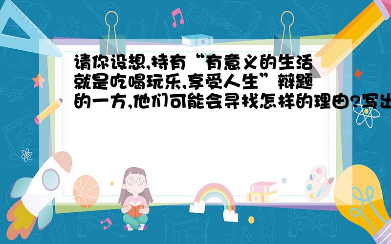 请你设想,持有“有意义的生活就是吃喝玩乐,享受人生”辩题的一方,他们可能会寻找怎样的理由?写出其要点,便于你有针对性的准