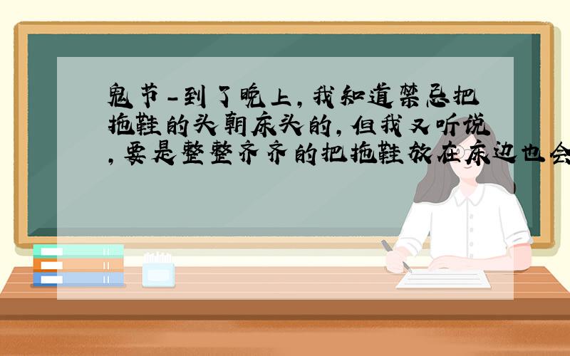 鬼节-到了晚上,我知道禁忌把拖鞋的头朝床头的,但我又听说,要是整整齐齐的把拖鞋放在床边也会~那该如何呢