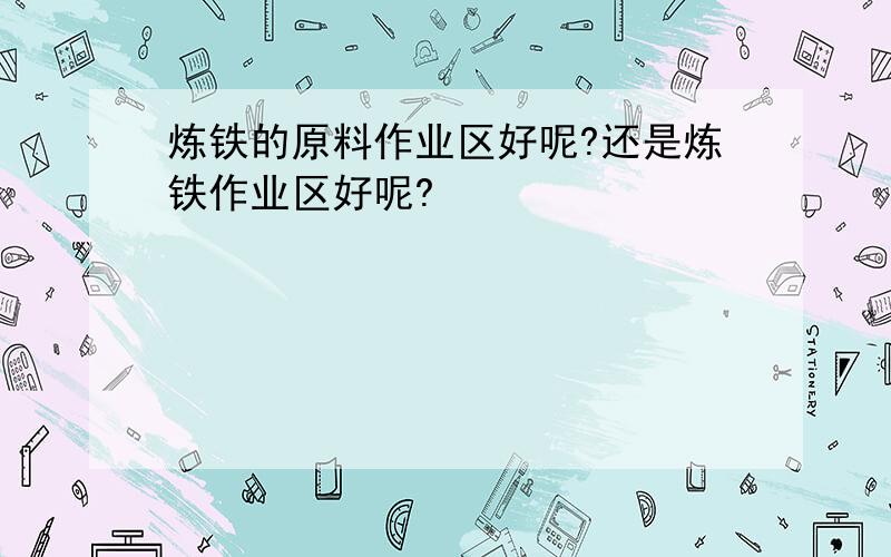 炼铁的原料作业区好呢?还是炼铁作业区好呢?