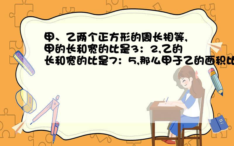 甲、乙两个正方形的周长相等,甲的长和宽的比是3：2,乙的长和宽的比是7：5,那么甲于乙的面积比是多少