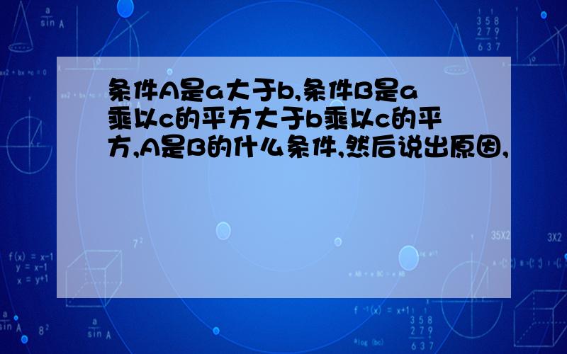 条件A是a大于b,条件B是a乘以c的平方大于b乘以c的平方,A是B的什么条件,然后说出原因,