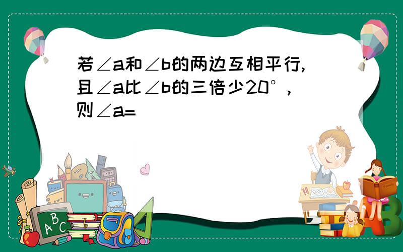 若∠a和∠b的两边互相平行,且∠a比∠b的三倍少20°,则∠a=