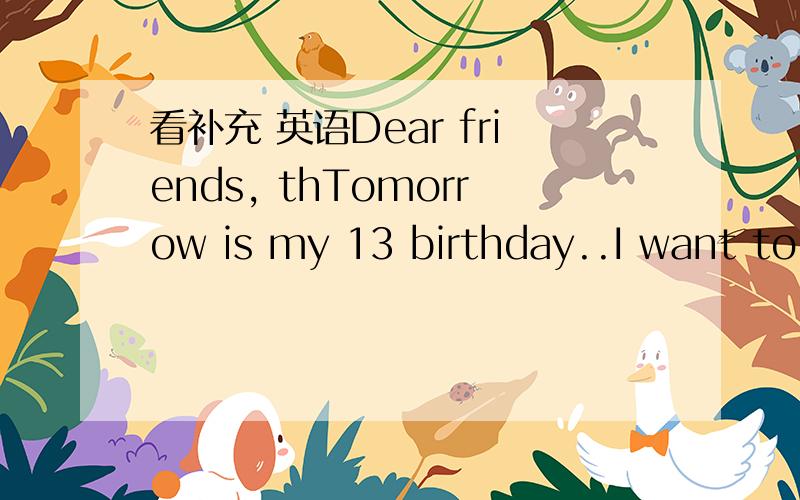 看补充 英语Dear friends, thTomorrow is my 13 birthday..I want to