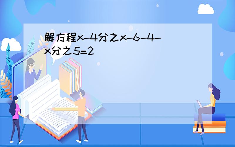 解方程x-4分之x-6-4-x分之5=2