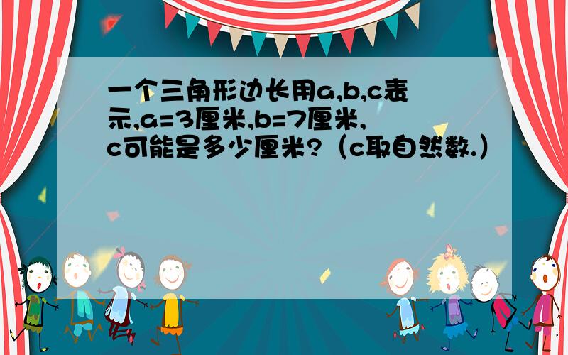 一个三角形边长用a,b,c表示,a=3厘米,b=7厘米,c可能是多少厘米?（c取自然数.）