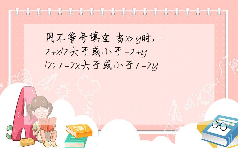 用不等号填空 当x>y时,-7+x/7大于或小于-7+y/7;1-7x大于或小于1-7y