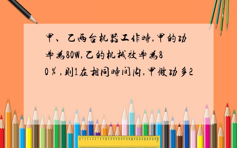 甲、乙两台机器工作时,甲的功率为80W,乙的机械效率为80％,则1在相同时间内,甲做功多2