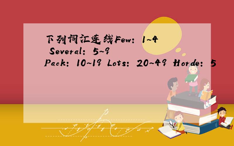 下列词汇连线Few： 1~4 Several： 5~9 Pack： 10~19 Lots： 20~49 Horde： 5