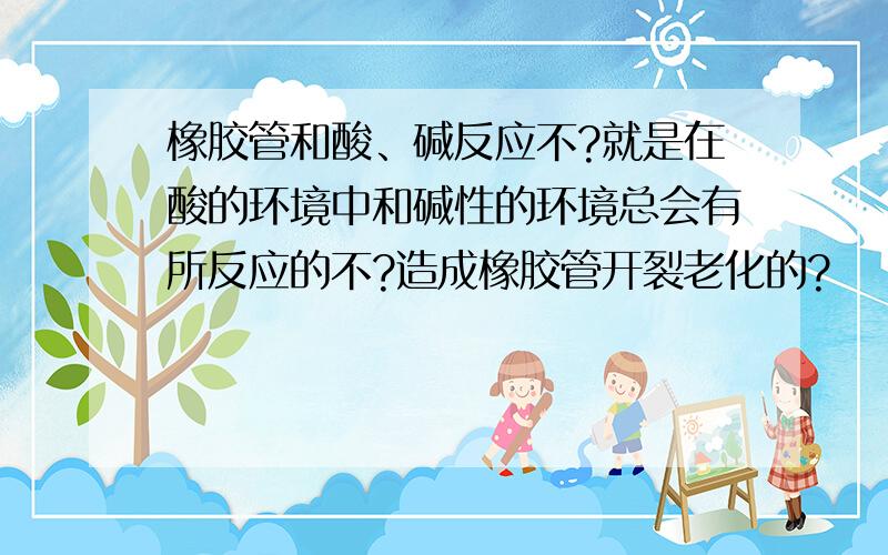 橡胶管和酸、碱反应不?就是在酸的环境中和碱性的环境总会有所反应的不?造成橡胶管开裂老化的?