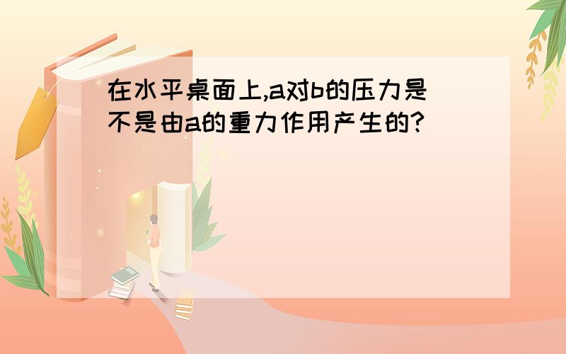 在水平桌面上,a对b的压力是不是由a的重力作用产生的?