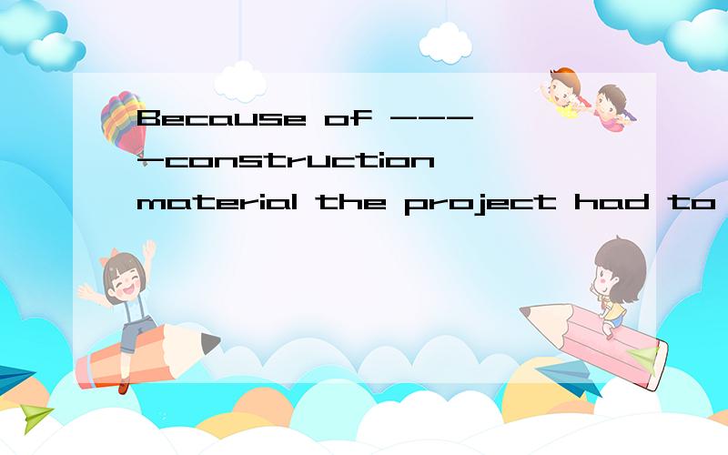 Because of ----construction material the project had to be p