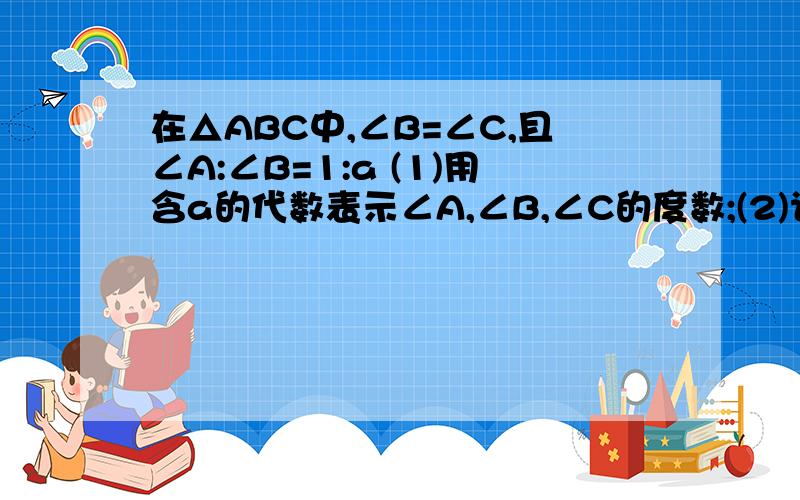 在△ABC中,∠B=∠C,且∠A:∠B=1:a (1)用含a的代数表示∠A,∠B,∠C的度数;(2)计算