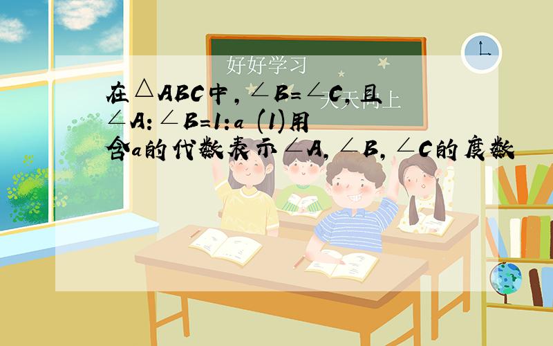 在△ABC中,∠B=∠C,且∠A:∠B=1:a (1)用含a的代数表示∠A,∠B,∠C的度数