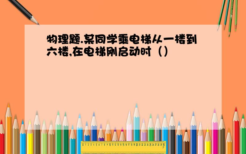 物理题.某同学乘电梯从一楼到六楼,在电梯刚启动时（）