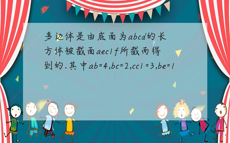 多边体是由底面为abcd的长方体被截面aec1f所截而得到的.其中ab=4,bc=2,cc1=3,be=1