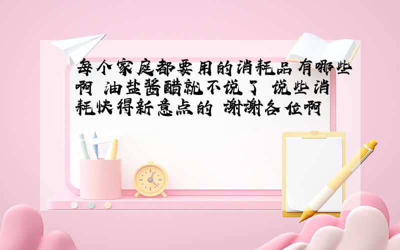 每个家庭都要用的消耗品有哪些啊 油盐酱醋就不说了 说些消耗快得新意点的 谢谢各位啊