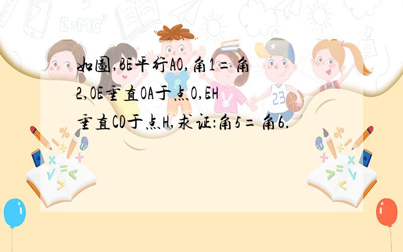 如图,BE平行AO,角1=角2,OE垂直OA于点O,EH垂直CD于点H,求证：角5=角6.