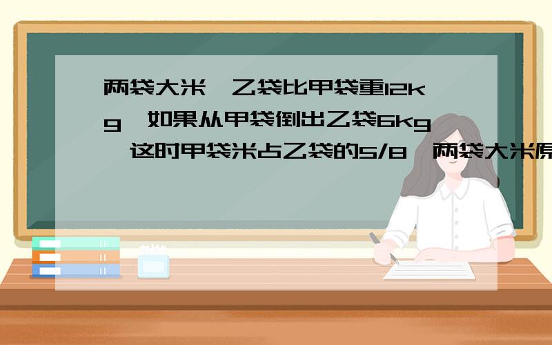 两袋大米,乙袋比甲袋重12kg,如果从甲袋倒出乙袋6kg,这时甲袋米占乙袋的5/8,两袋大米原来几kg?