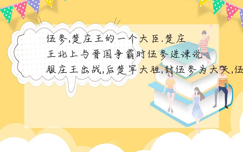 伍参,楚庄王的一个大臣.楚庄王北上与晋国争霸时伍参进谏说服庄王出战,后楚军大胜,封伍参为大夫,伍参的后人便以其名为姓.伍