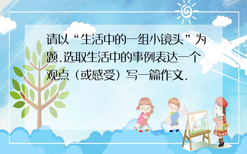 请以“生活中的一组小镜头”为题.选取生活中的事例表达一个观点（或感受）写一篇作文.