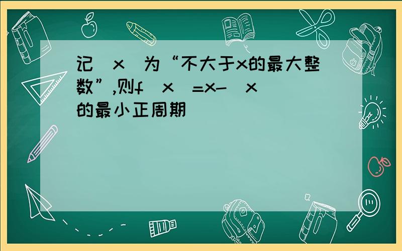 记[x]为“不大于x的最大整数”,则f(x)=x-[x]的最小正周期_______________