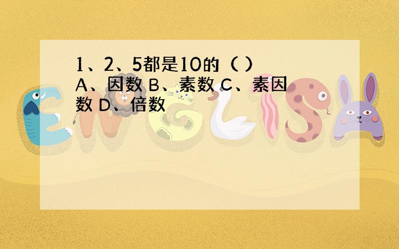 1、2、5都是10的（ ） A、因数 B、素数 C、素因数 D、倍数