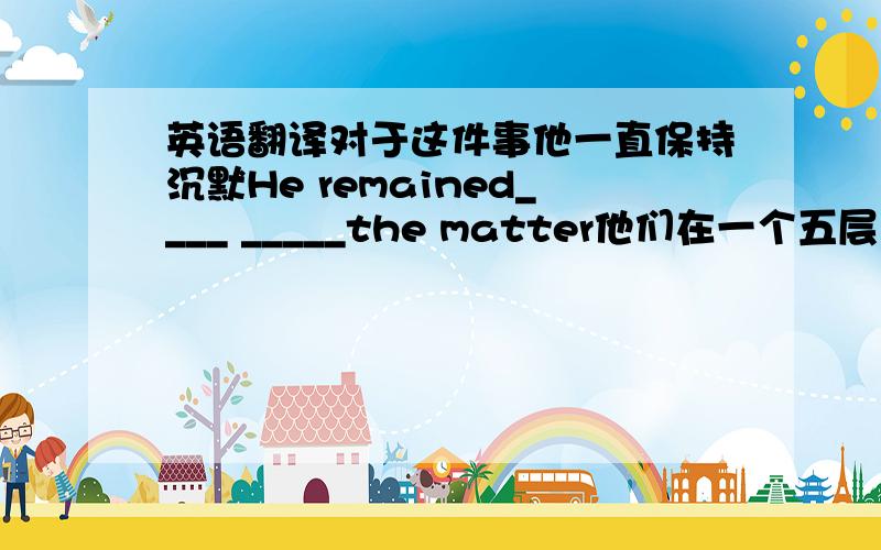 英语翻译对于这件事他一直保持沉默He remained____ _____the matter他们在一个五层的公寓大楼的