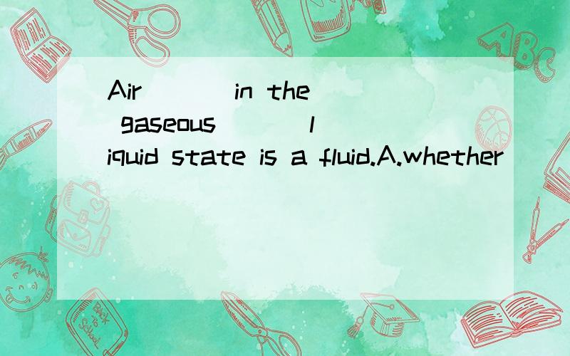 Air ( ) in the gaseous ( ) liquid state is a fluid.A.whether