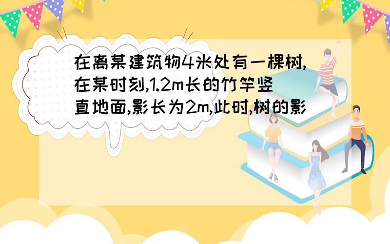 在离某建筑物4米处有一棵树,在某时刻,1.2m长的竹竿竖直地面,影长为2m,此时,树的影