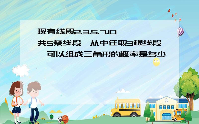 现有线段2.3.5.7.10共5条线段,从中任取3根线段,可以组成三角形的概率是多少