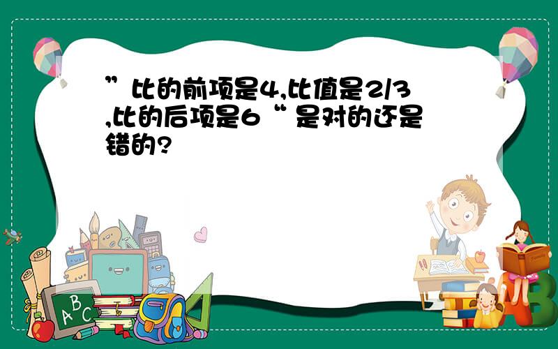 ”比的前项是4,比值是2/3,比的后项是6“ 是对的还是错的?