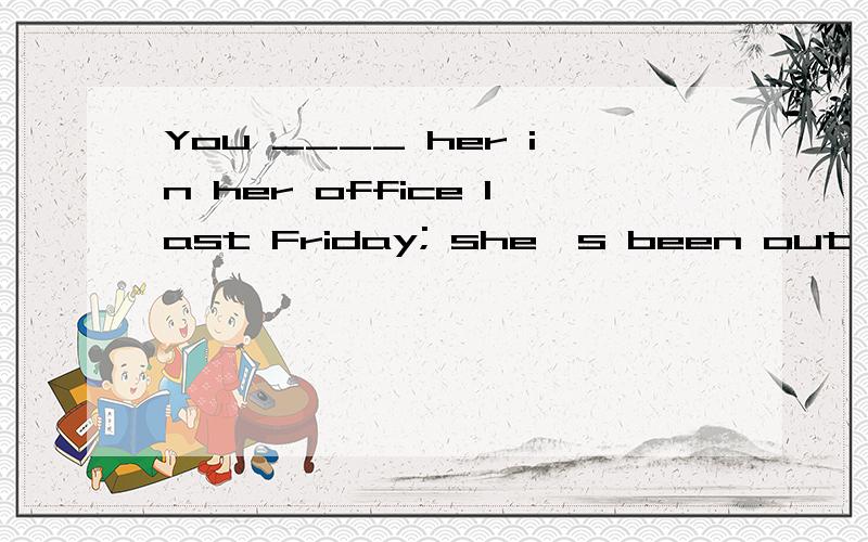 You ____ her in her office last Friday; she's been out of to