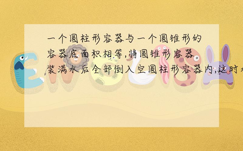 一个圆柱形容器与一个圆锥形的容器底面积相等,将圆锥形容器装满水后全部倒入空圆柱形容器内,这时水深