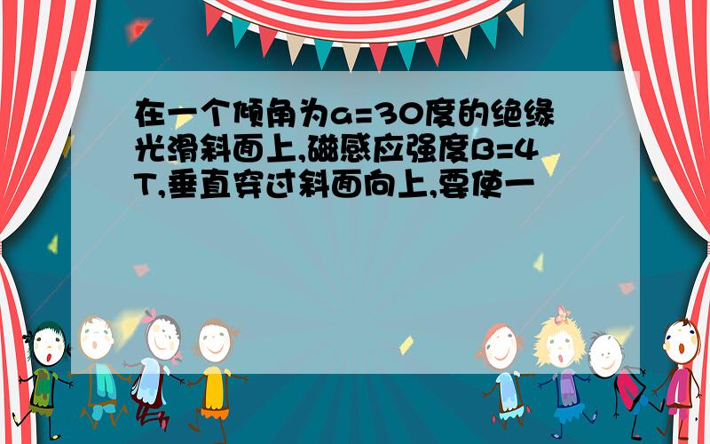 在一个倾角为a=30度的绝缘光滑斜面上,磁感应强度B=4T,垂直穿过斜面向上,要使一