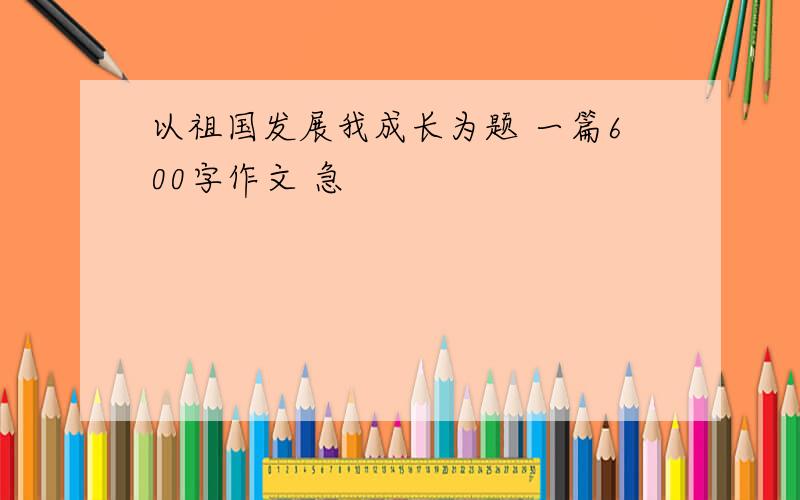 以祖国发展我成长为题 一篇600字作文 急