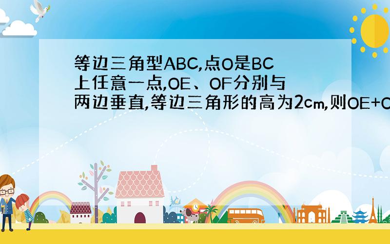 等边三角型ABC,点O是BC上任意一点,OE、OF分别与两边垂直,等边三角形的高为2cm,则OE+OF的值为?