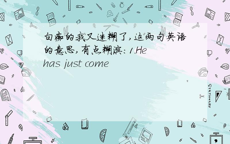 白痴的我又迷糊了,这两句英语的意思,有点糊涂：1.He has just come