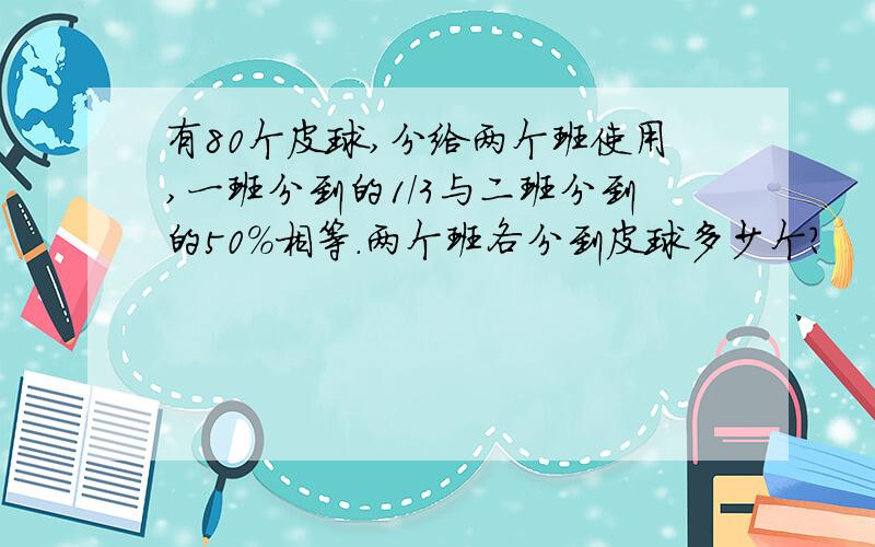 有80个皮球,分给两个班使用,一班分到的1/3与二班分到的50%相等.两个班各分到皮球多少个?